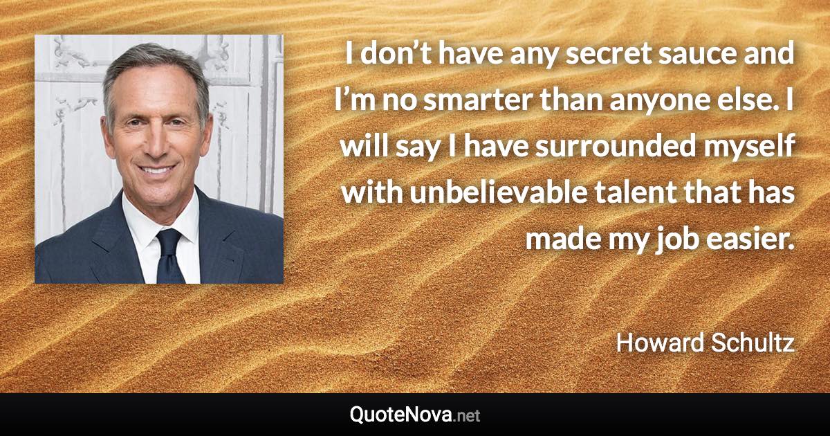 I don’t have any secret sauce and I’m no smarter than anyone else. I will say I have surrounded myself with unbelievable talent that has made my job easier. - Howard Schultz quote