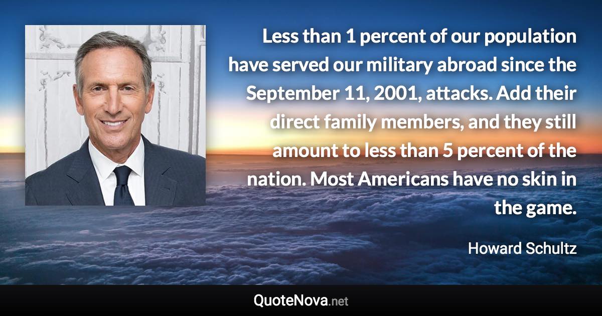 Less than 1 percent of our population have served our military abroad since the September 11, 2001, attacks. Add their direct family members, and they still amount to less than 5 percent of the nation. Most Americans have no skin in the game. - Howard Schultz quote