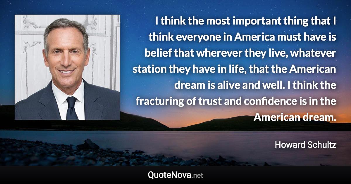 I think the most important thing that I think everyone in America must have is belief that wherever they live, whatever station they have in life, that the American dream is alive and well. I think the fracturing of trust and confidence is in the American dream. - Howard Schultz quote