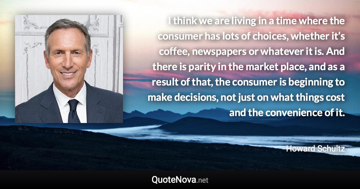 I think we are living in a time where the consumer has lots of choices, whether it’s coffee, newspapers or whatever it is. And there is parity in the market place, and as a result of that, the consumer is beginning to make decisions, not just on what things cost and the convenience of it. - Howard Schultz quote