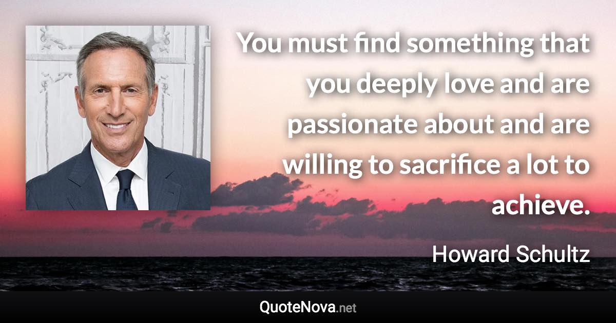 You must find something that you deeply love and are passionate about and are willing to sacrifice a lot to achieve. - Howard Schultz quote