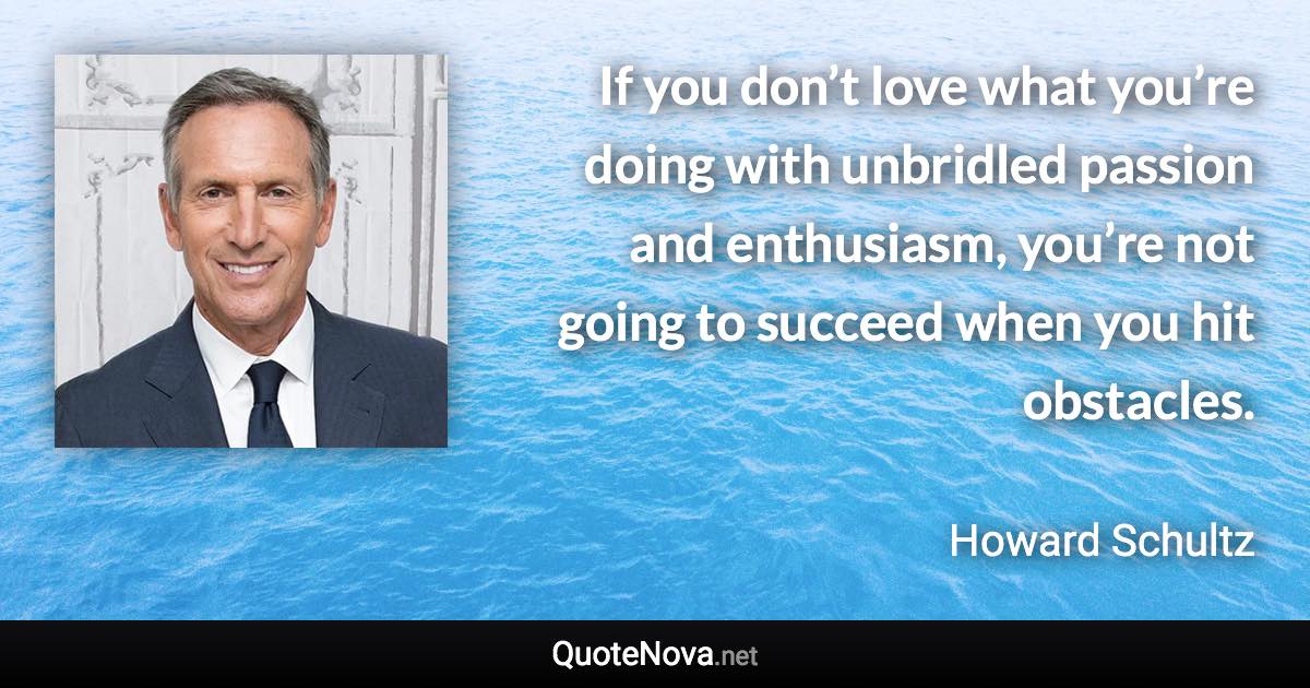 If you don’t love what you’re doing with unbridled passion and enthusiasm, you’re not going to succeed when you hit obstacles. - Howard Schultz quote