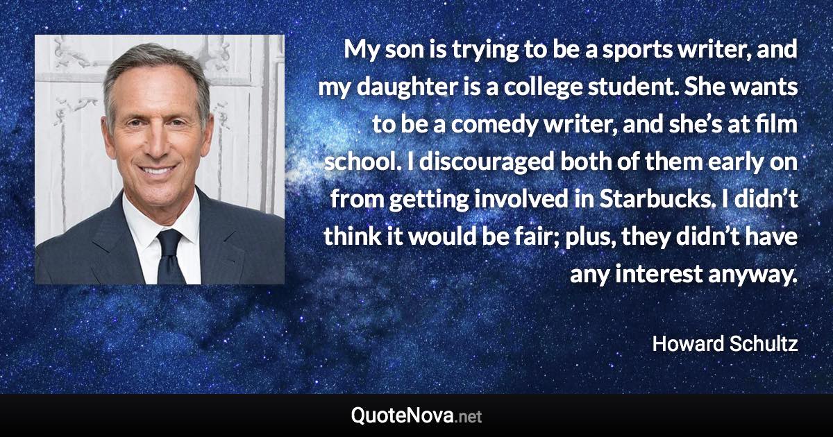 My son is trying to be a sports writer, and my daughter is a college student. She wants to be a comedy writer, and she’s at film school. I discouraged both of them early on from getting involved in Starbucks. I didn’t think it would be fair; plus, they didn’t have any interest anyway. - Howard Schultz quote