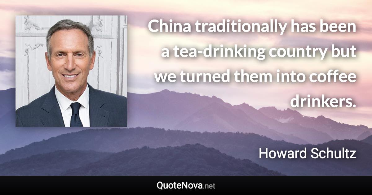 China traditionally has been a tea-drinking country but we turned them into coffee drinkers. - Howard Schultz quote