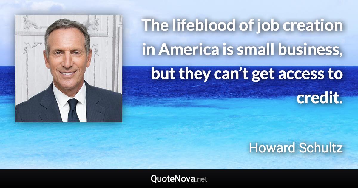 The lifeblood of job creation in America is small business, but they can’t get access to credit. - Howard Schultz quote