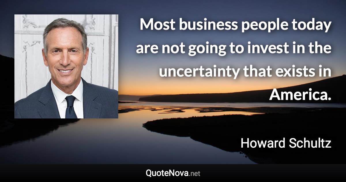 Most business people today are not going to invest in the uncertainty that exists in America. - Howard Schultz quote