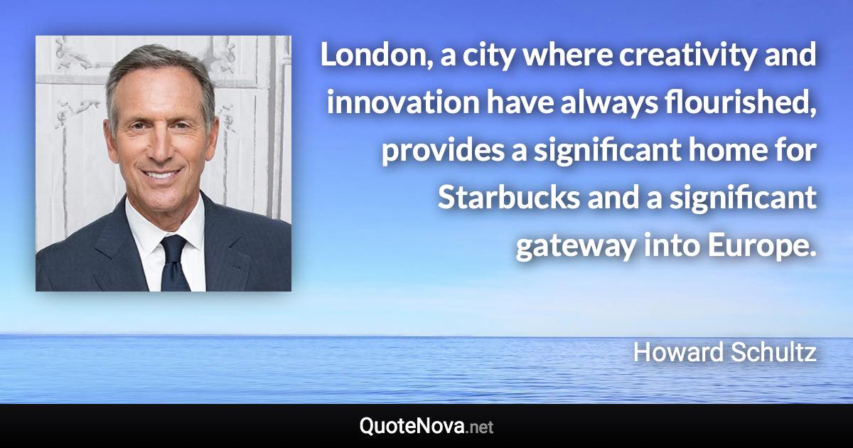 London, a city where creativity and innovation have always flourished, provides a significant home for Starbucks and a significant gateway into Europe. - Howard Schultz quote