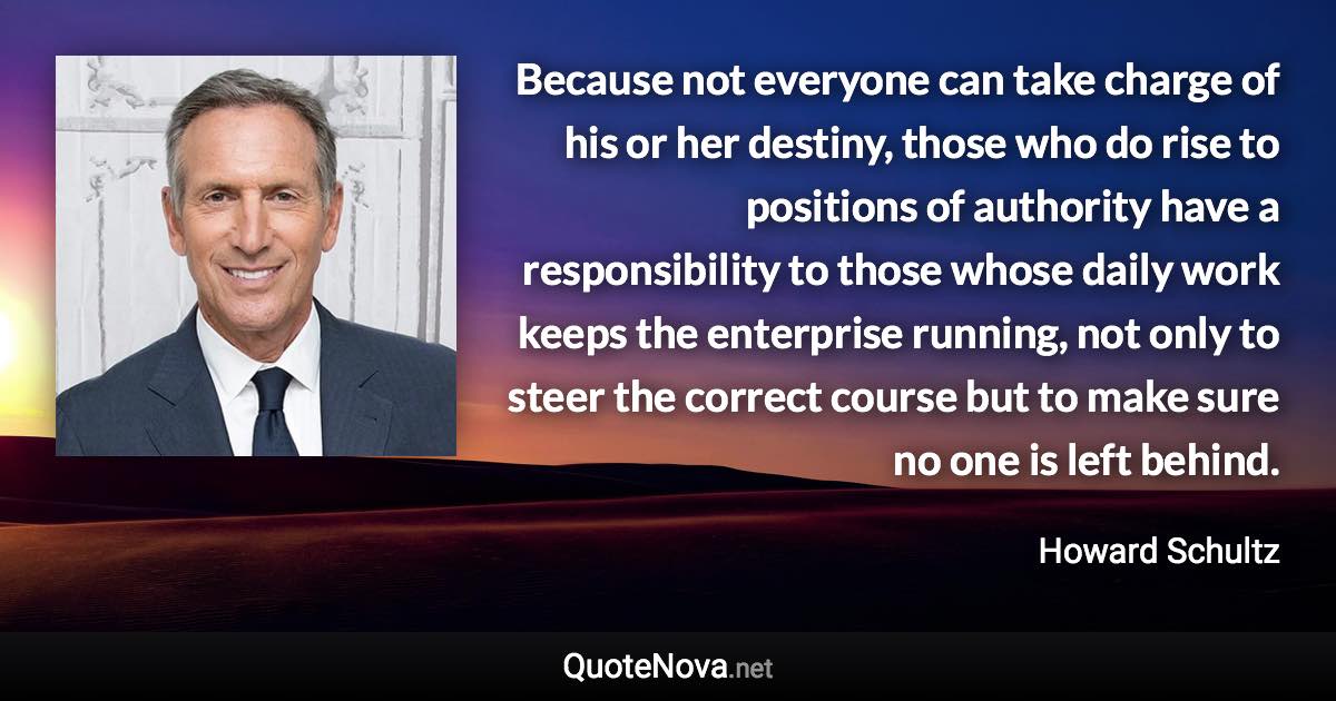 Because not everyone can take charge of his or her destiny, those who do rise to positions of authority have a responsibility to those whose daily work keeps the enterprise running, not only to steer the correct course but to make sure no one is left behind. - Howard Schultz quote