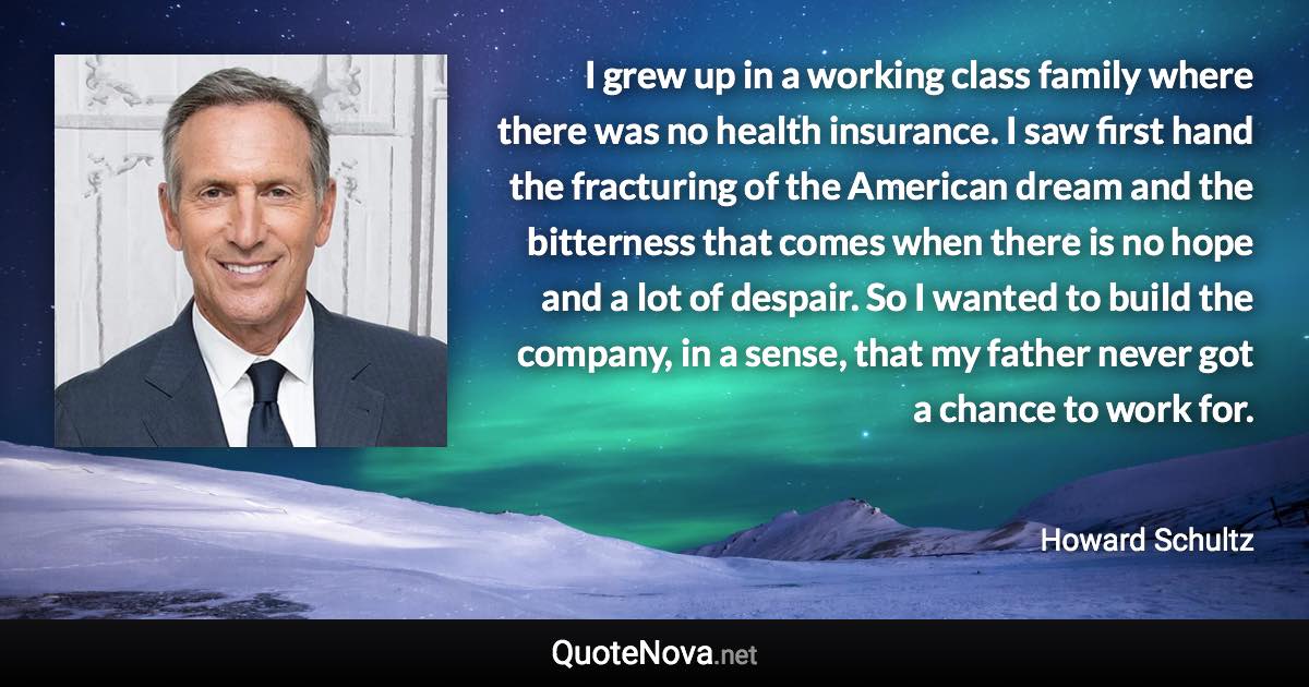 I grew up in a working class family where there was no health insurance. I saw first hand the fracturing of the American dream and the bitterness that comes when there is no hope and a lot of despair. So I wanted to build the company, in a sense, that my father never got a chance to work for. - Howard Schultz quote