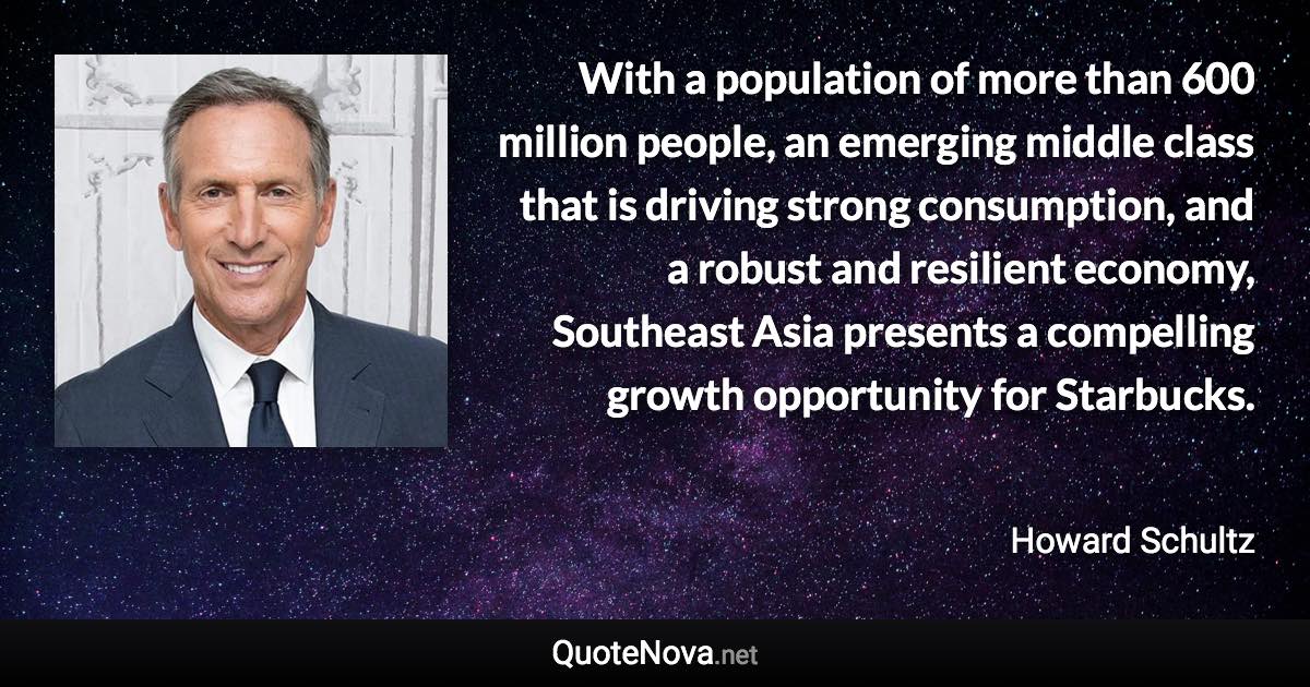 With a population of more than 600 million people, an emerging middle class that is driving strong consumption, and a robust and resilient economy, Southeast Asia presents a compelling growth opportunity for Starbucks. - Howard Schultz quote