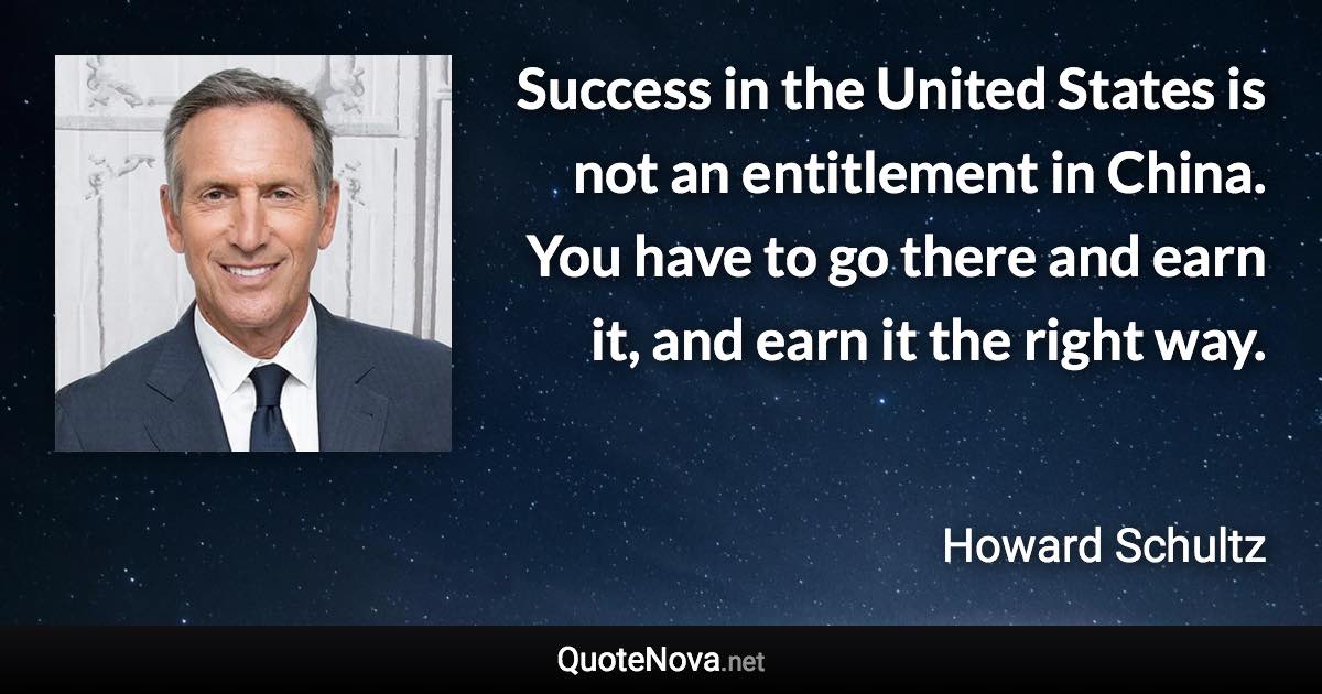 Success in the United States is not an entitlement in China. You have to go there and earn it, and earn it the right way. - Howard Schultz quote