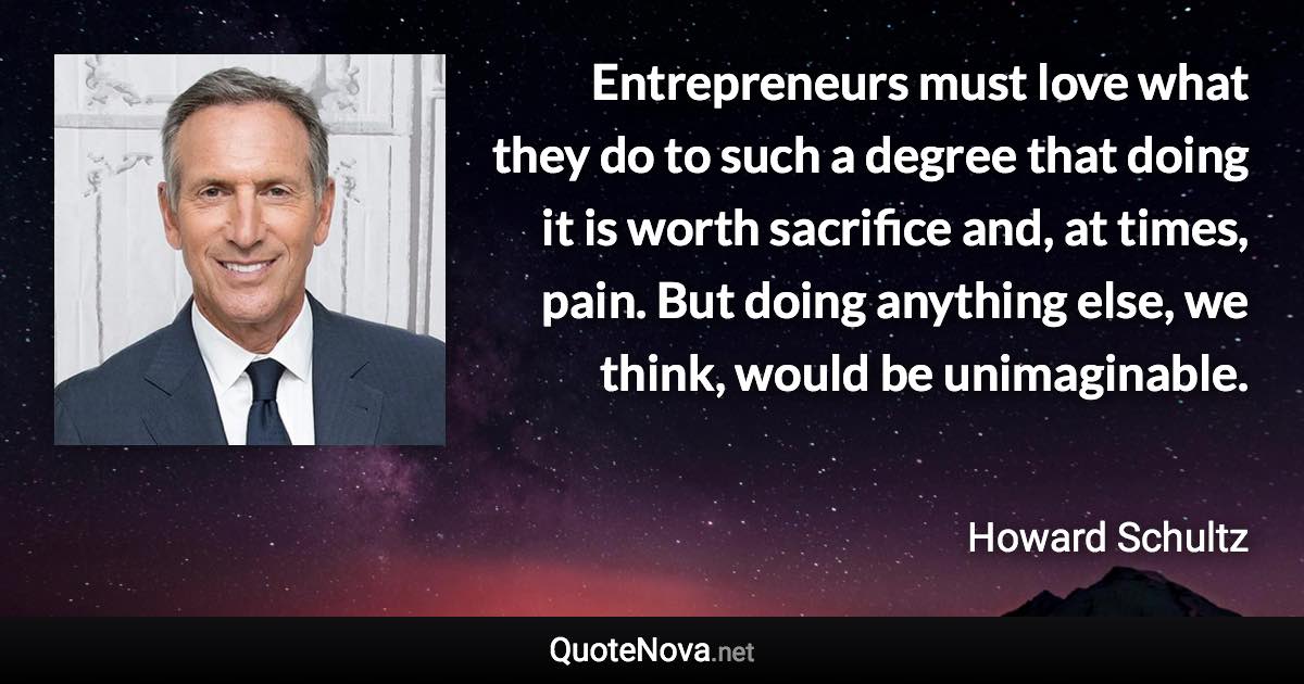 Entrepreneurs must love what they do to such a degree that doing it is worth sacrifice and, at times, pain. But doing anything else, we think, would be unimaginable. - Howard Schultz quote