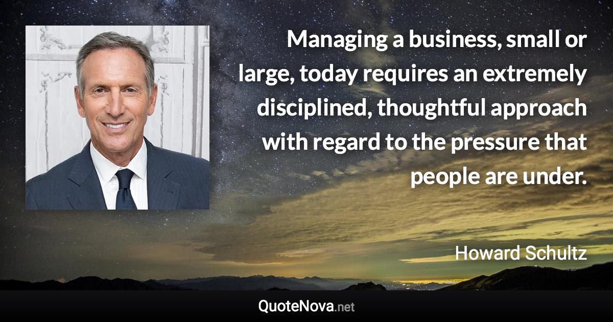 Managing a business, small or large, today requires an extremely disciplined, thoughtful approach with regard to the pressure that people are under. - Howard Schultz quote