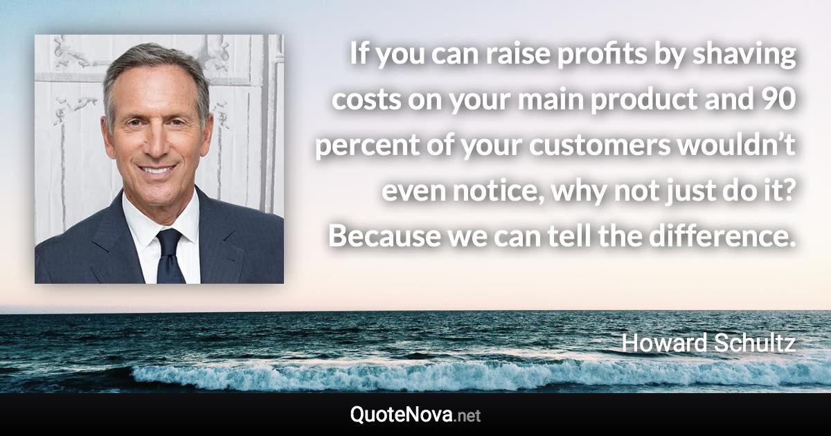 If you can raise profits by shaving costs on your main product and 90 percent of your customers wouldn’t even notice, why not just do it? Because we can tell the difference. - Howard Schultz quote