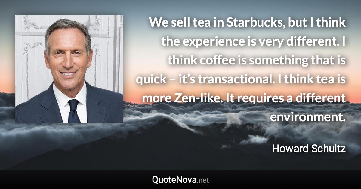 We sell tea in Starbucks, but I think the experience is very different. I think coffee is something that is quick – it’s transactional. I think tea is more Zen-like. It requires a different environment. - Howard Schultz quote