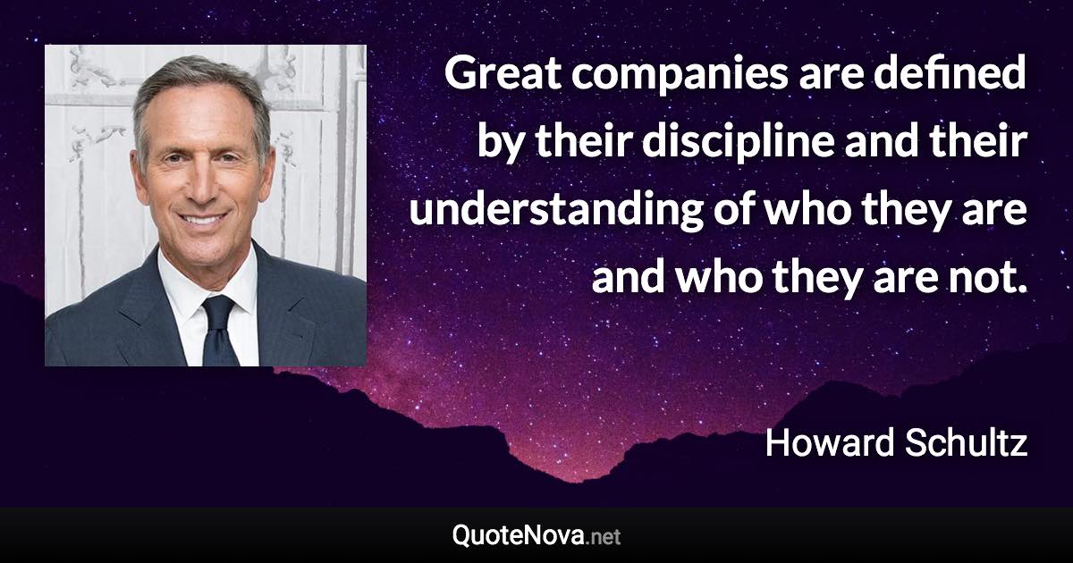 Great companies are defined by their discipline and their understanding of who they are and who they are not. - Howard Schultz quote