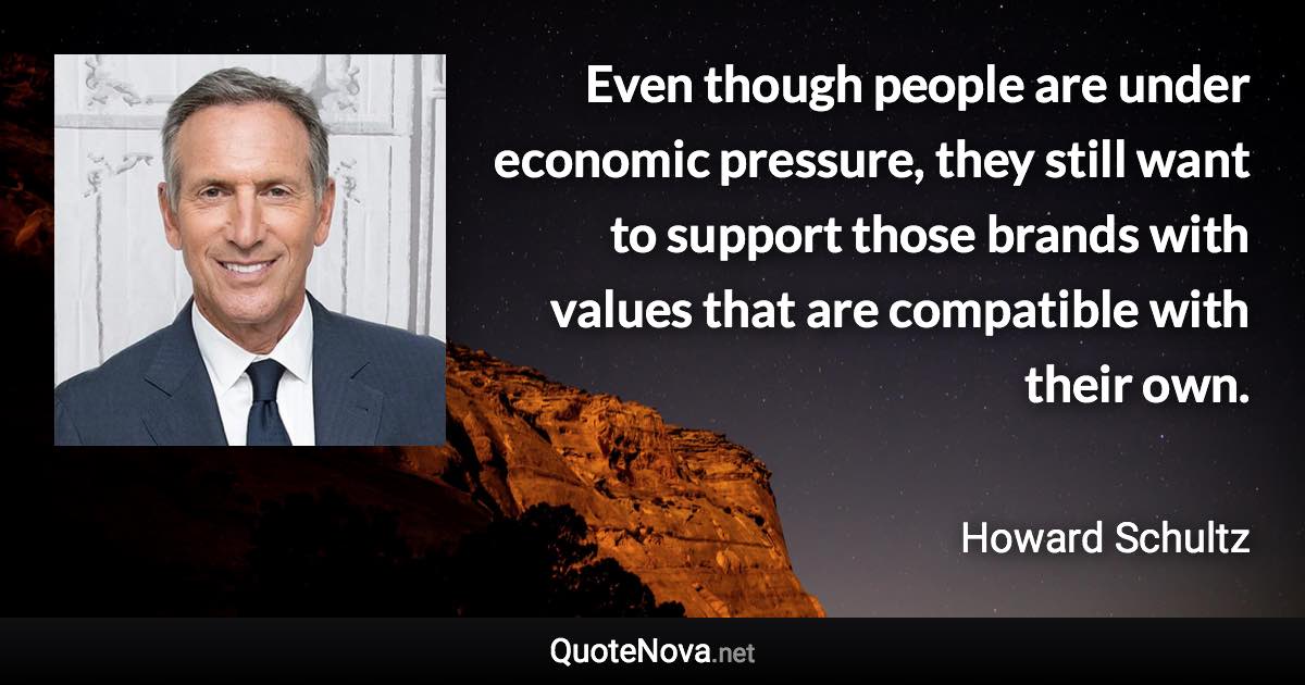 Even though people are under economic pressure, they still want to support those brands with values that are compatible with their own. - Howard Schultz quote