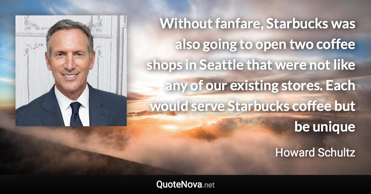 Without fanfare, Starbucks was also going to open two coffee shops in Seattle that were not like any of our existing stores. Each would serve Starbucks coffee but be unique - Howard Schultz quote