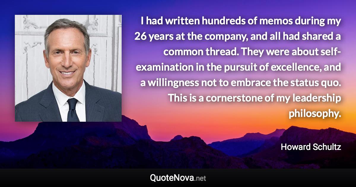 I had written hundreds of memos during my 26 years at the company, and all had shared a common thread. They were about self-examination in the pursuit of excellence, and a willingness not to embrace the status quo. This is a cornerstone of my leadership philosophy. - Howard Schultz quote