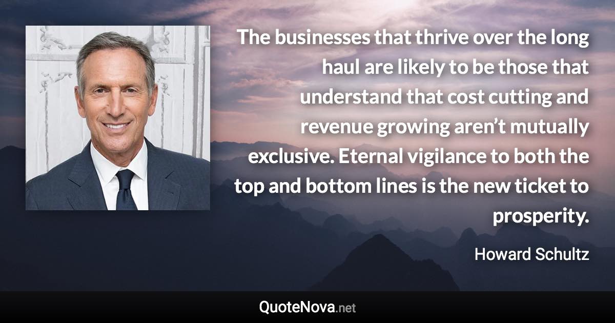 The businesses that thrive over the long haul are likely to be those that understand that cost cutting and revenue growing aren’t mutually exclusive. Eternal vigilance to both the top and bottom lines is the new ticket to prosperity. - Howard Schultz quote