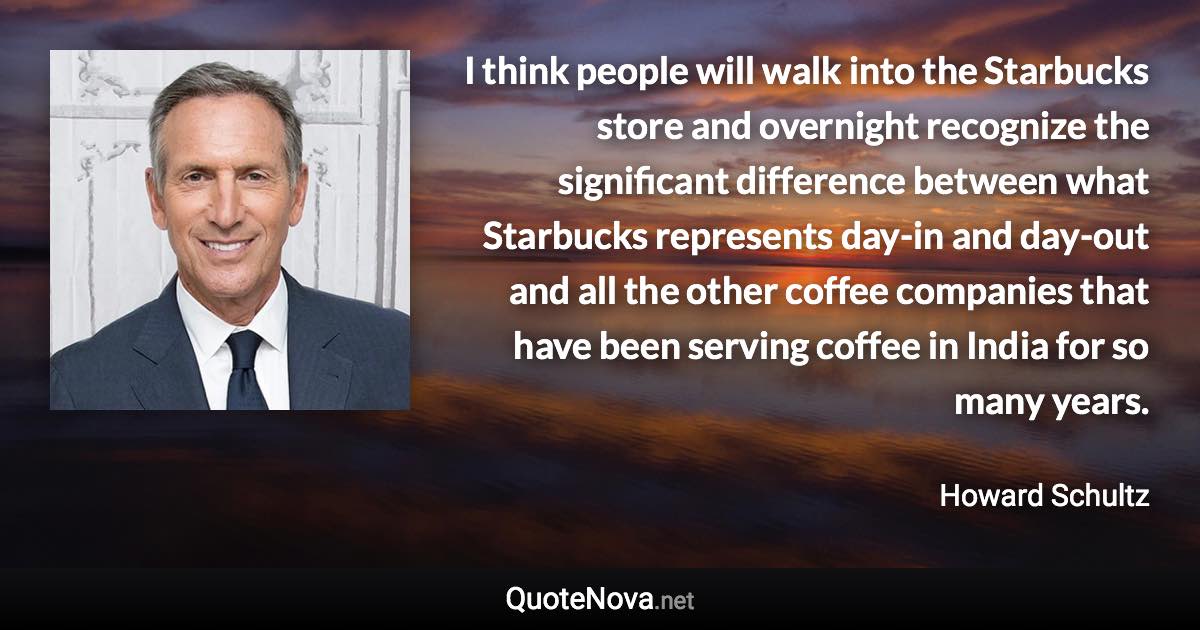 I think people will walk into the Starbucks store and overnight recognize the significant difference between what Starbucks represents day-in and day-out and all the other coffee companies that have been serving coffee in India for so many years. - Howard Schultz quote