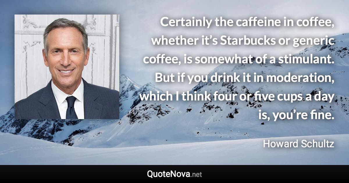 Certainly the caffeine in coffee, whether it’s Starbucks or generic coffee, is somewhat of a stimulant. But if you drink it in moderation, which I think four or five cups a day is, you’re fine. - Howard Schultz quote