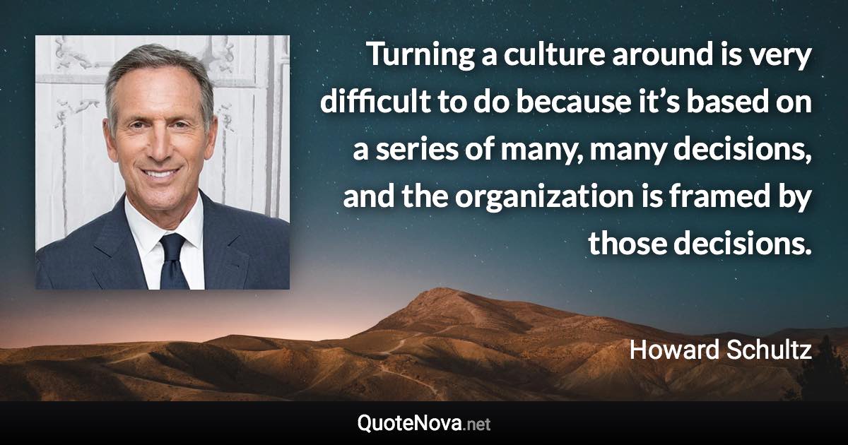 Turning a culture around is very difficult to do because it’s based on a series of many, many decisions, and the organization is framed by those decisions. - Howard Schultz quote