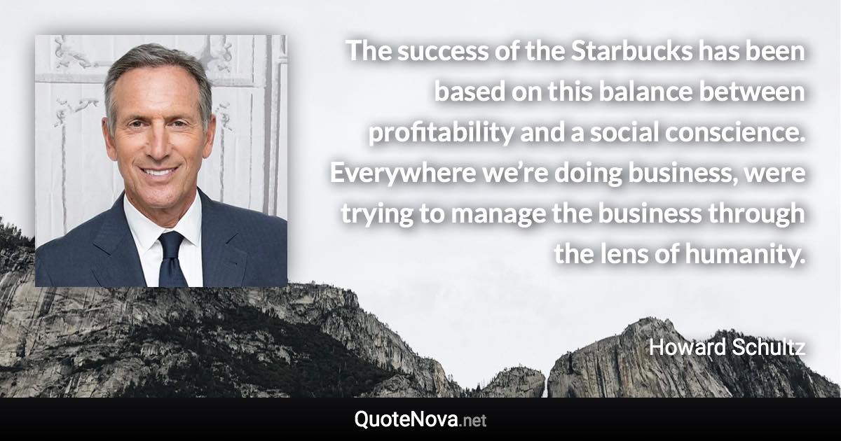 The success of the Starbucks has been based on this balance between profitability and a social conscience. Everywhere we’re doing business, were trying to manage the business through the lens of humanity. - Howard Schultz quote