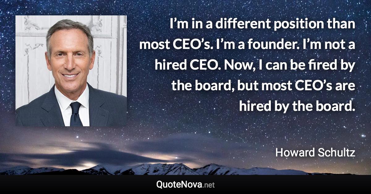 I’m in a different position than most CEO’s. I’m a founder. I’m not a hired CEO. Now, I can be fired by the board, but most CEO’s are hired by the board. - Howard Schultz quote