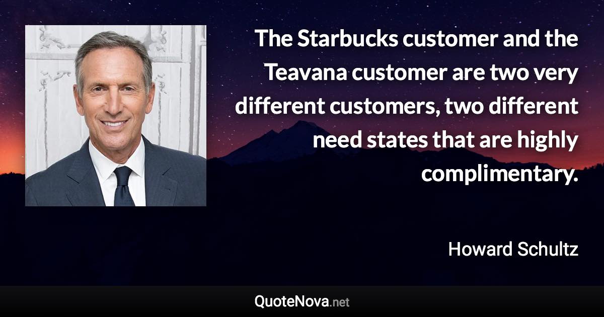 The Starbucks customer and the Teavana customer are two very different customers, two different need states that are highly complimentary. - Howard Schultz quote