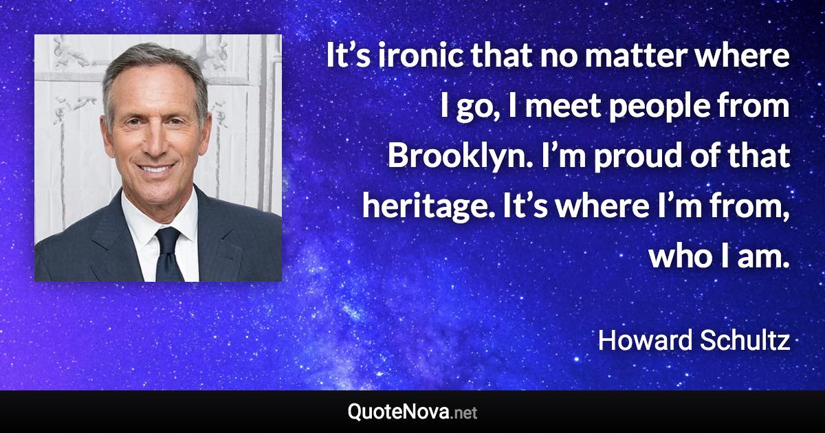 It’s ironic that no matter where I go, I meet people from Brooklyn. I’m proud of that heritage. It’s where I’m from, who I am. - Howard Schultz quote