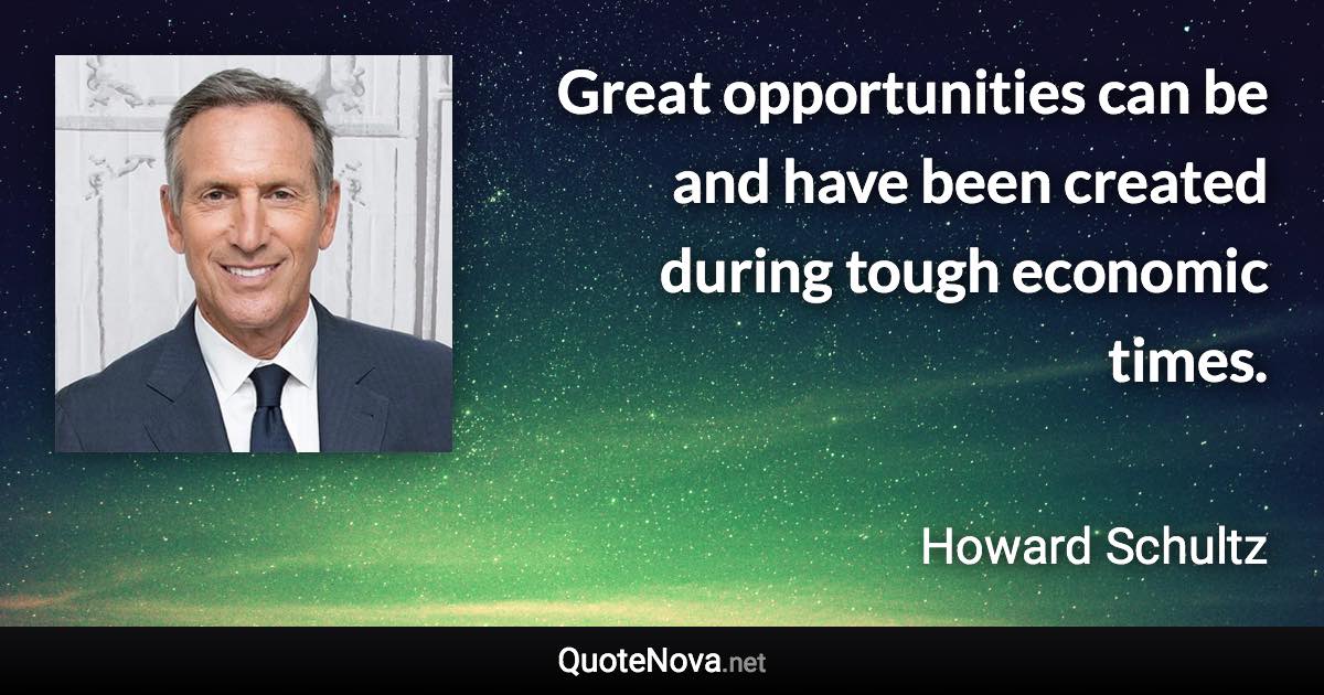 Great opportunities can be and have been created during tough economic times. - Howard Schultz quote