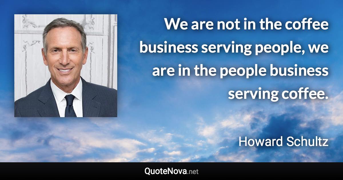 We are not in the coffee business serving people, we are in the people business serving coffee. - Howard Schultz quote