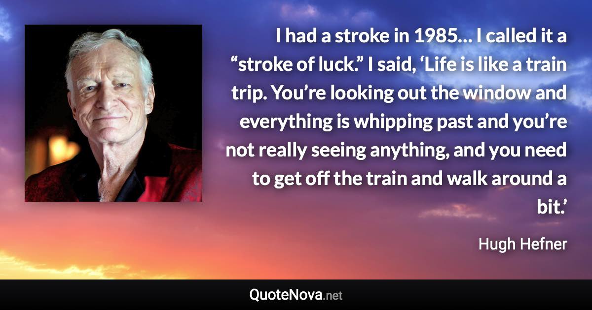 I had a stroke in 1985… I called it a “stroke of luck.” I said, ‘Life is like a train trip. You’re looking out the window and everything is whipping past and you’re not really seeing anything, and you need to get off the train and walk around a bit.’ - Hugh Hefner quote