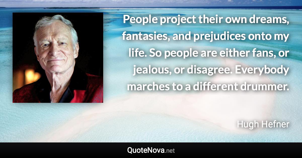 People project their own dreams, fantasies, and prejudices onto my life. So people are either fans, or jealous, or disagree. Everybody marches to a different drummer. - Hugh Hefner quote