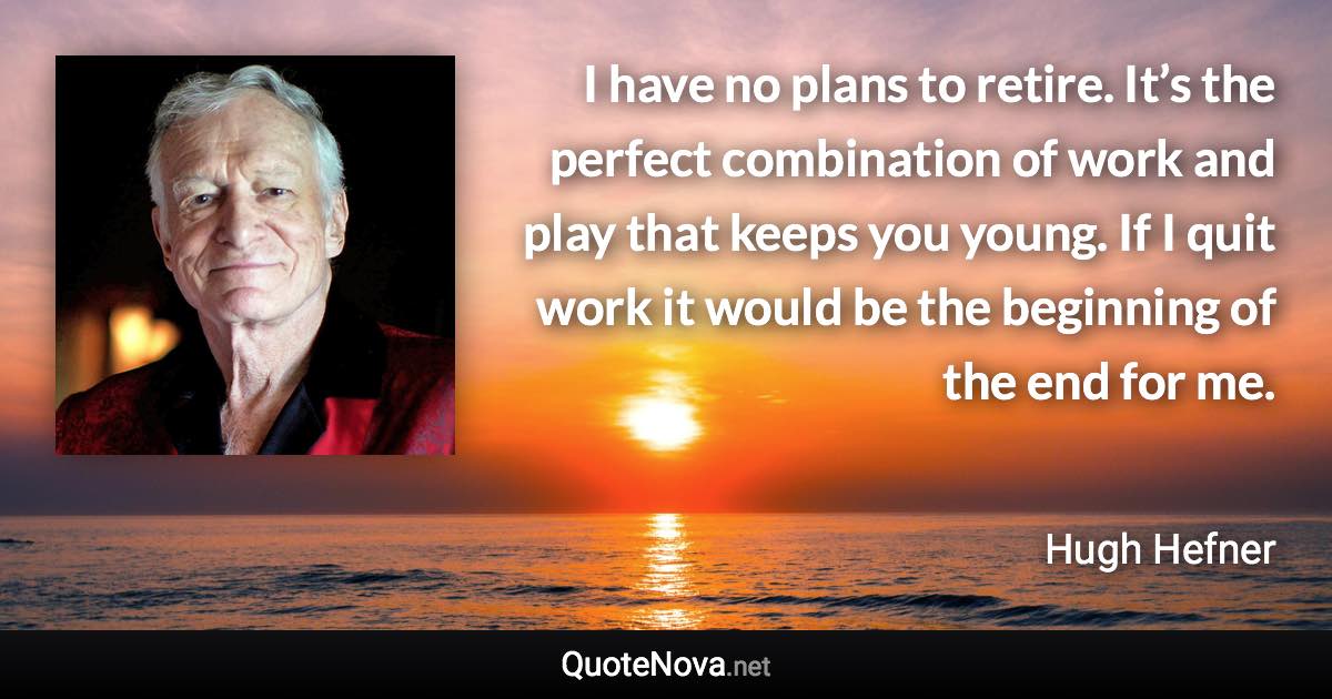 I have no plans to retire. It’s the perfect combination of work and play that keeps you young. If I quit work it would be the beginning of the end for me. - Hugh Hefner quote