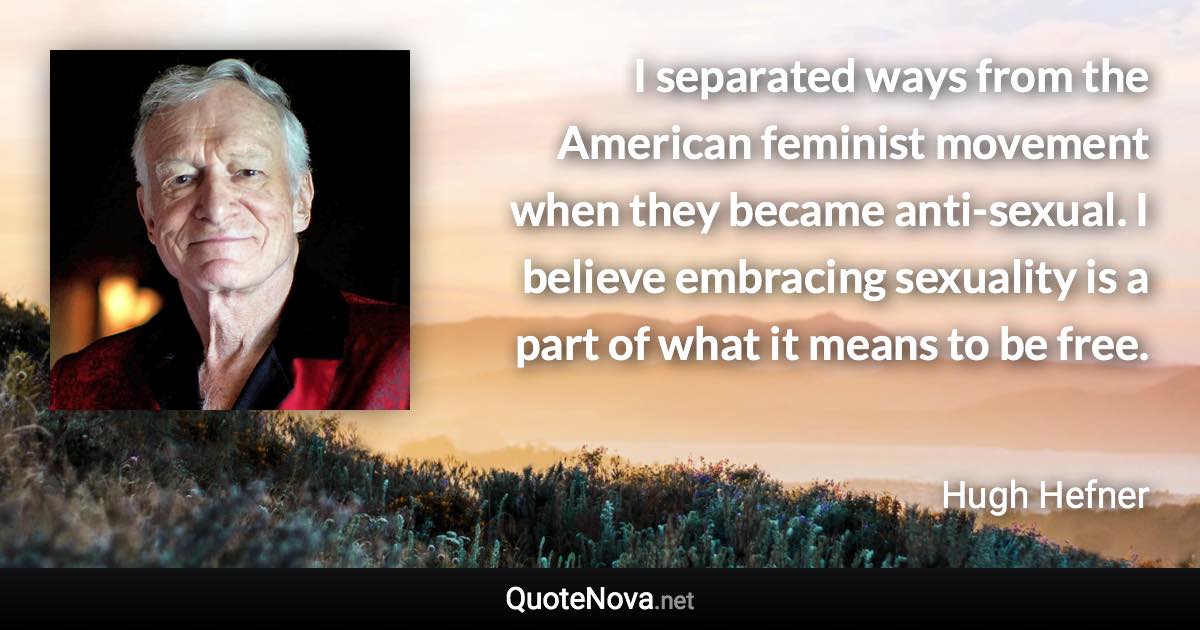 I separated ways from the American feminist movement when they became anti-sexual. I believe embracing sexuality is a part of what it means to be free. - Hugh Hefner quote