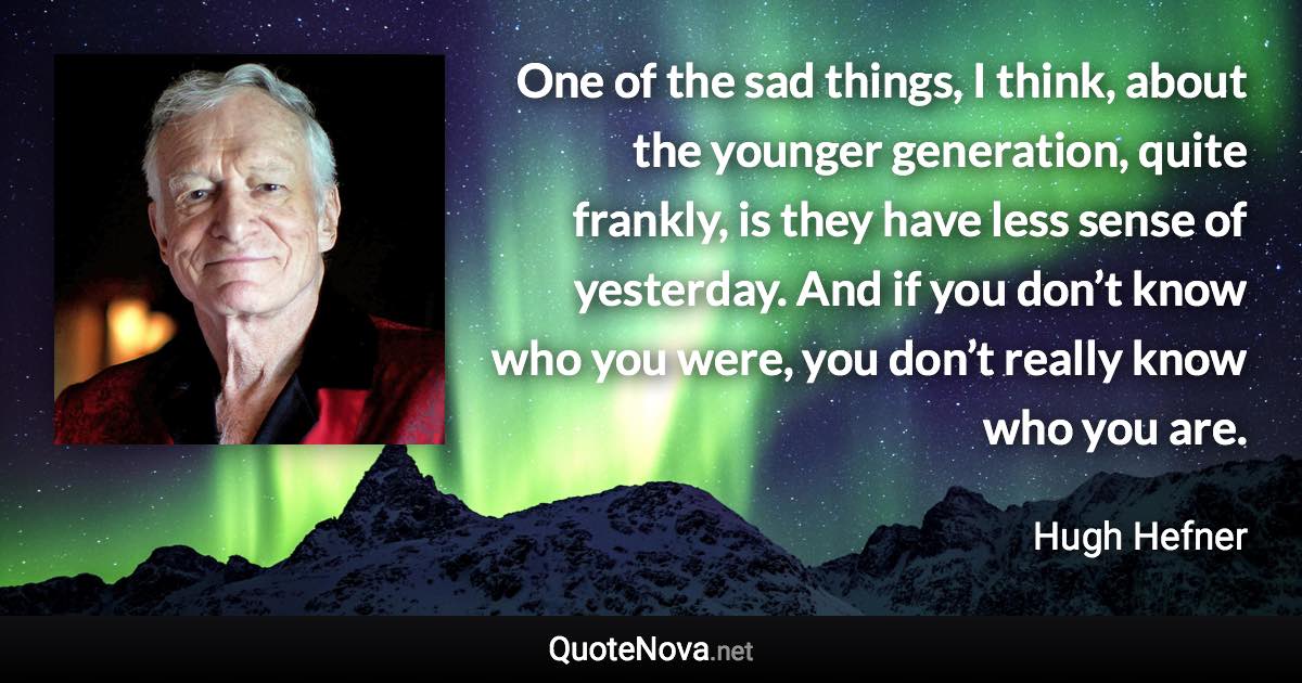 One of the sad things, I think, about the younger generation, quite frankly, is they have less sense of yesterday. And if you don’t know who you were, you don’t really know who you are. - Hugh Hefner quote