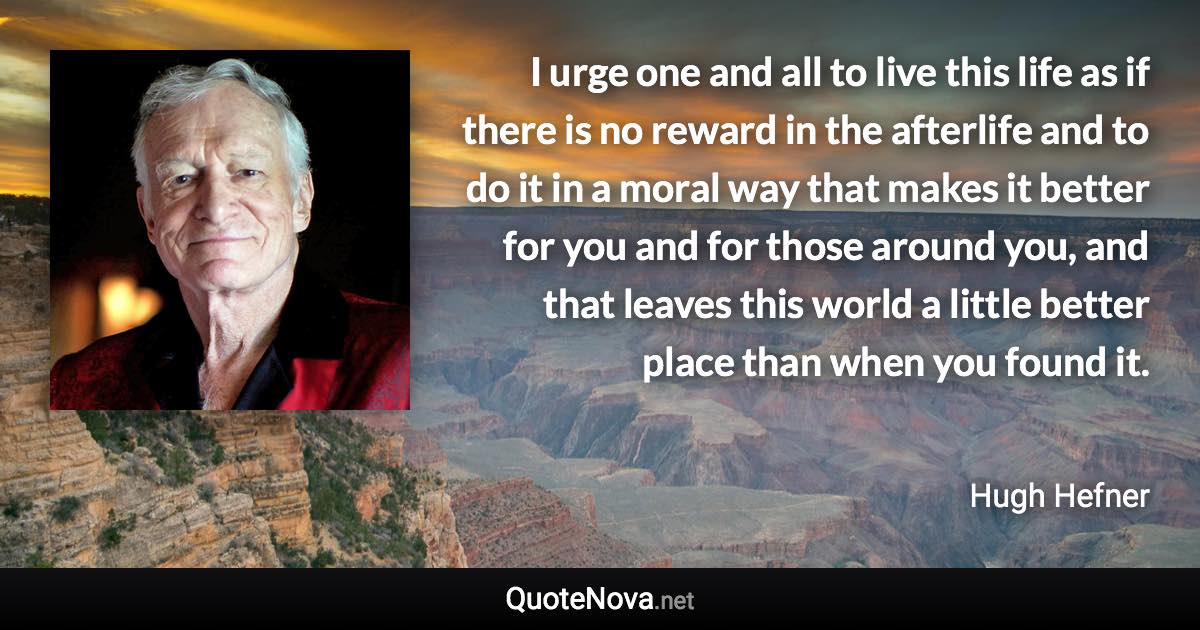 I urge one and all to live this life as if there is no reward in the afterlife and to do it in a moral way that makes it better for you and for those around you, and that leaves this world a little better place than when you found it. - Hugh Hefner quote