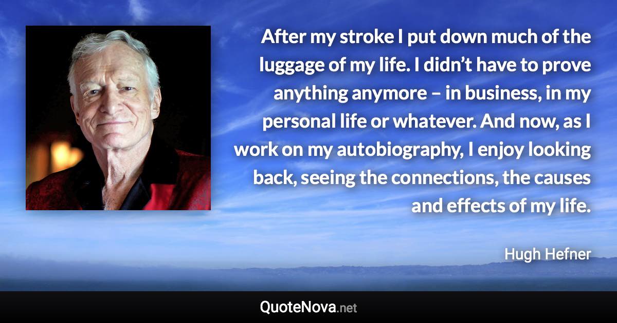 After my stroke I put down much of the luggage of my life. I didn’t have to prove anything anymore – in business, in my personal life or whatever. And now, as I work on my autobiography, I enjoy looking back, seeing the connections, the causes and effects of my life. - Hugh Hefner quote