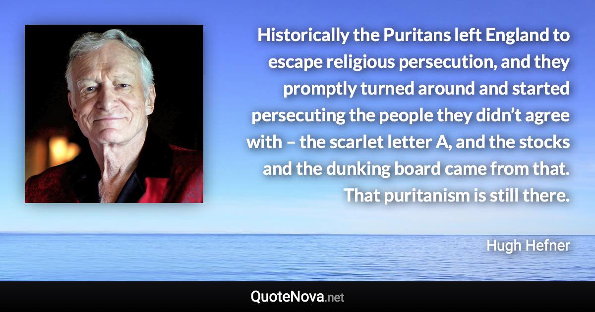 Historically the Puritans left England to escape religious persecution, and they promptly turned around and started persecuting the people they didn’t agree with – the scarlet letter A, and the stocks and the dunking board came from that. That puritanism is still there. - Hugh Hefner quote