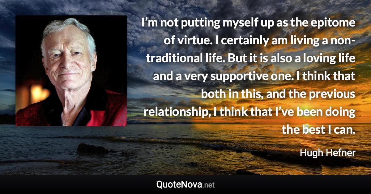 I’m not putting myself up as the epitome of virtue. I certainly am living a non-traditional life. But it is also a loving life and a very supportive one. I think that both in this, and the previous relationship, I think that I’ve been doing the best I can. - Hugh Hefner quote