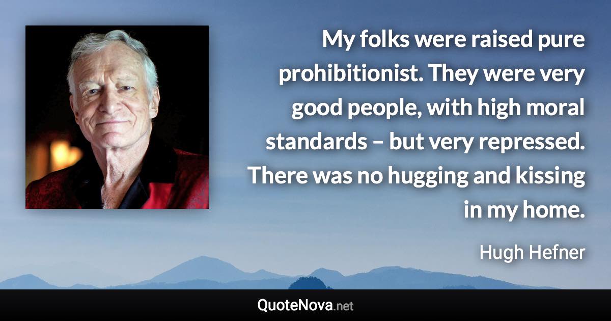 My folks were raised pure prohibitionist. They were very good people, with high moral standards – but very repressed. There was no hugging and kissing in my home. - Hugh Hefner quote