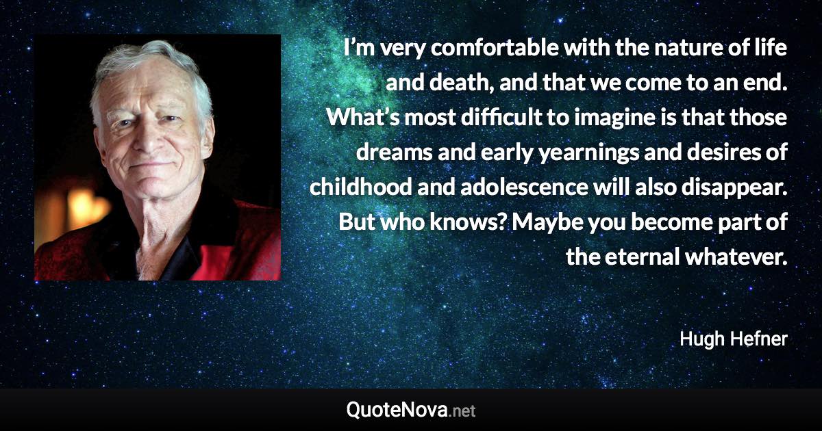 I’m very comfortable with the nature of life and death, and that we come to an end. What’s most difficult to imagine is that those dreams and early yearnings and desires of childhood and adolescence will also disappear. But who knows? Maybe you become part of the eternal whatever. - Hugh Hefner quote