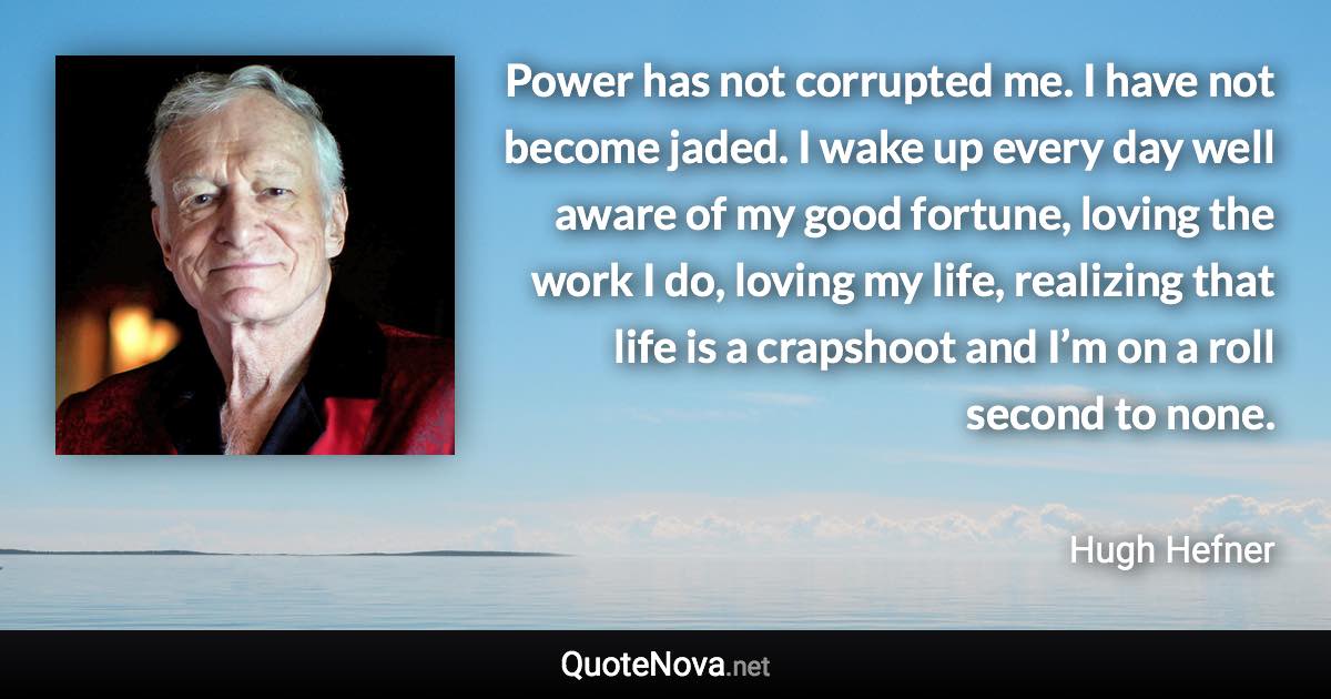 Power has not corrupted me. I have not become jaded. I wake up every day well aware of my good fortune, loving the work I do, loving my life, realizing that life is a crapshoot and I’m on a roll second to none. - Hugh Hefner quote