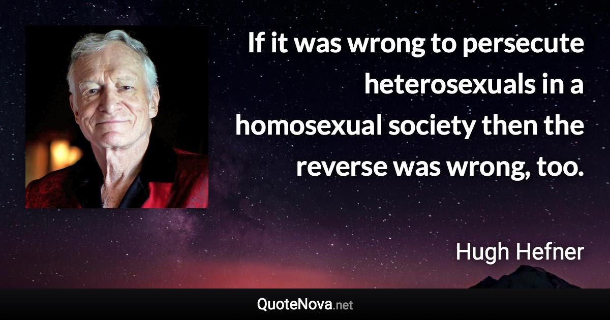 If it was wrong to persecute heterosexuals in a homosexual society then the reverse was wrong, too. - Hugh Hefner quote