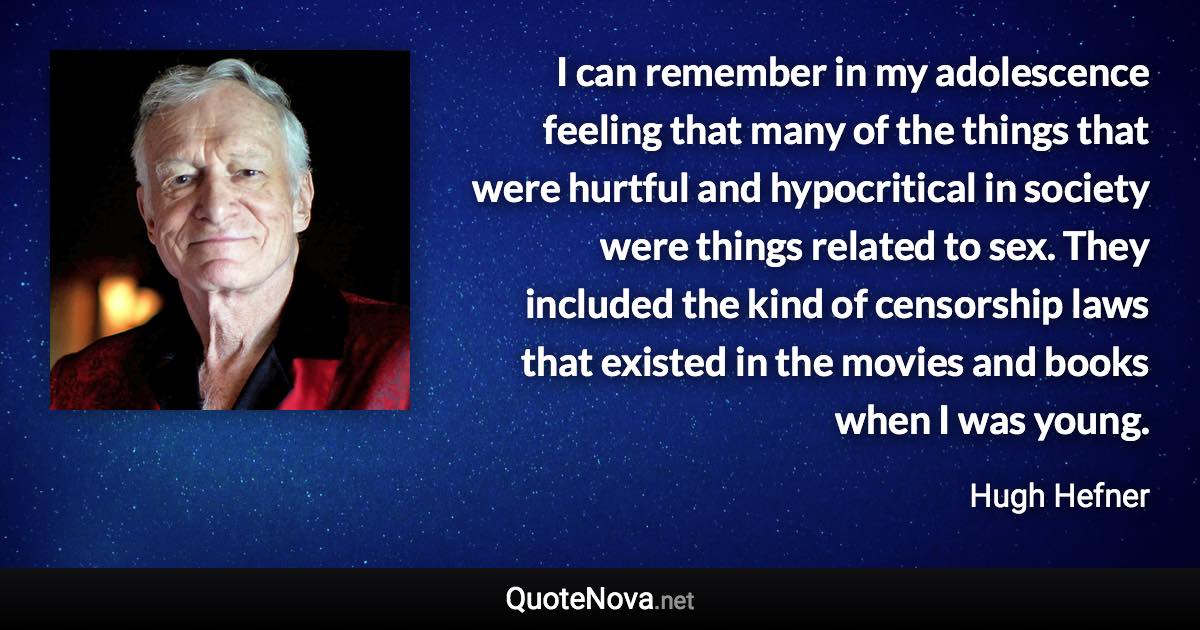 I can remember in my adolescence feeling that many of the things that were hurtful and hypocritical in society were things related to sex. They included the kind of censorship laws that existed in the movies and books when I was young. - Hugh Hefner quote