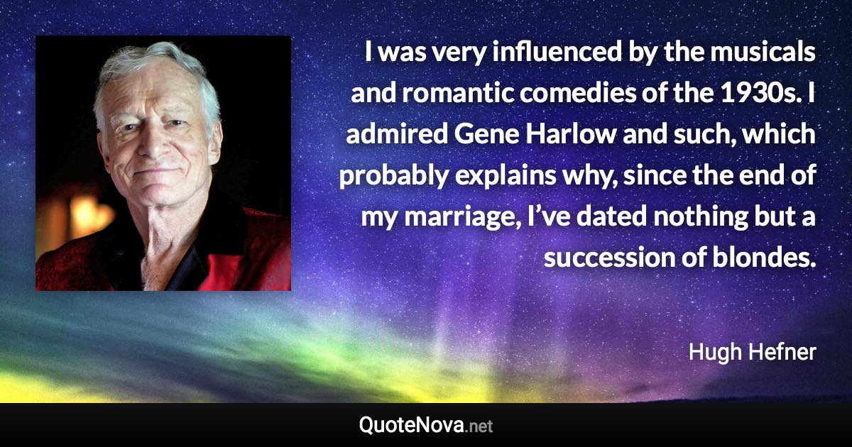 I was very influenced by the musicals and romantic comedies of the 1930s. I admired Gene Harlow and such, which probably explains why, since the end of my marriage, I’ve dated nothing but a succession of blondes. - Hugh Hefner quote