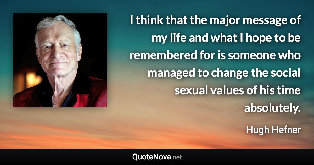 I think that the major message of my life and what I hope to be remembered for is someone who managed to change the social sexual values of his time absolutely. - Hugh Hefner quote