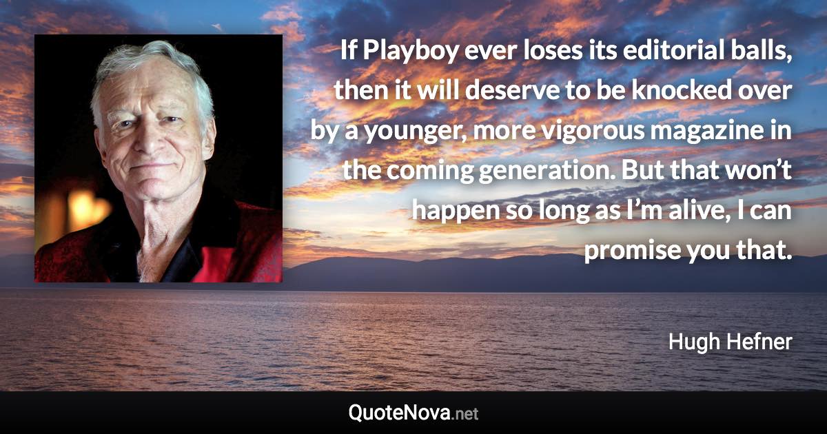 If Playboy ever loses its editorial balls, then it will deserve to be knocked over by a younger, more vigorous magazine in the coming generation. But that won’t happen so long as I’m alive, I can promise you that. - Hugh Hefner quote